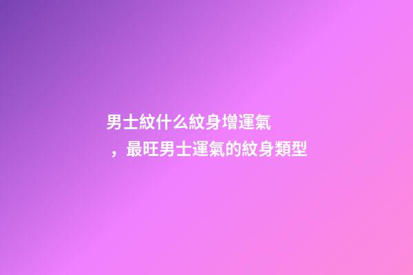 男士紋什么紋身增運氣，最旺男士運氣的紋身類型